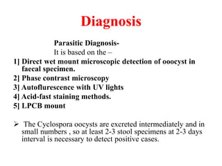 Diagnosis
Parasitic Diagnosis-
It is based on the –
1] Direct wet mount microscopic detection of ooocyst in
faecal specimen.
2] Phase contrast microscopy
3] Autoflurescence with UV lights
4] Acid-fast staining methods.
5] LPCB mount
 The Cyclospora oocysts are excreted intermediately and in
small numbers , so at least 2-3 stool specimens at 2-3 days
interval is necessary to detect positive cases.
 