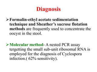 Diagnosis
Formalin-ethyl acetate sedimentation
technique and Sheather’s sucrose flotation
methods are frequently used to concentrate the
oocyst in the stool.
Molecular method- A nested PCR assay
tergetting the small sub-unit ribosomal RNA is
employed for the diagnosis of Cyclospora
infection.( 62% sensitivity).
 