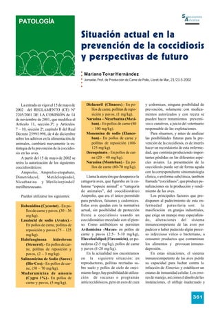 Selecciones
  PATOLOGÍA                                                                                                        Avícolas


                                            Situación actual en la
                                            prevención de la coccidiosis
                                            y perspectivas de futuro
                                              Mariano Tovar Hernández
                                              Jornadas Prof. de Producción de Carne de Pollo, Lloret de Mar, 21/23-5-2002




    La entrada en vigor el 15 de mayo de       Diclazuril (Clinacox).- En po-           y codornices, ninguna posibilidad de
2002 del REGLAMENTO (CE) Nº                       llos de carne, pollitas de repo-      prevención, solamente con medica-
2205/2001 DE LA COMISIÓN de 14                    sición y pavos, (1 mg/kg).            mentos autorizados y con receta se
de noviembre de 2001, que modifica el          Narasina – Nicarbazina (Maxi-            pueden hacer tratamientos preventi-
Artículo 11, sección 3ª, y Artículos              ban).- En pollos de carne (80         vos o curativos, a juicio del veterinario
7 – 10, sección 2ª, capítulo II del Real          – 100 mg/kg).                         responsable de las explotaciones.
Decreto 2599/1998, de 4 de diciembre           Monensina de sodio (Elanco-                  Para situarnos, y antes de analizar
sobre los aditivos en la alimentación de          ban).- En pollos de carne y           las posibilidades futuras para la pre-
animales, cambiará nuevamente la es-              pollitas de reposición (100-          vención de la coccidiosis, es de interés
trategia de la prevención de la coccidio-         125 mg/kg).                           hacer un recordatorio de esta enferme-
sis en las aves.                               Decoquinato.- En pollos de car-          dad, que continúa produciendo impor-
    A partir del 15 de mayo de 2002 se            ne (20 – 40 mg/kg).                   tantes pérdidas en las diferentes espe-
retira la autorización de los siguientes       Narasina (Monteban).- En po-             cies aviares. La presentación de la
coccidiostáticos:                                 llos de carne (60-70 mg/kg).          coccidiosis puede ser de forma aguda
    Amprolio, Amprolio-etopabato,                                                       con la correspondiente sintomatología
Dimetridazol,         Metilclorpindol,          Llama la atención que desaparece la     clínica, o en forma subclínica, también
Nicarbazina y Metilclorpindol/              categoría aves, que figuraba en la co-      llamada “coccidiasis”, que produce pe-
metilbenzocuato.                            lumna “especie animal” o “categoría         nalizaciones en la producción y rendi-
                                            de animales”, del coccidiostático           miento de las aves.
   Pueden utilizarse los siguientes:        Amprolio, que era el único permitido            Los principales factores que pre-
                                            para perdices, faisanes y codornices.       disponen al padecimiento de esta en-
   Robenidina (Cycostat).- En po-           Estas aves quedan con la normativa          fermedad parasitaria son: la
      llos de carne y pavos, (30 – 36       actual, sin posibilidad de protección       masificación en granjas industriales,
      mg/kg).                               frente a coccidiosis usando un              que exige un manejo muy especializa-
   Lasalocid de sodio (Avatec).-            coccidiostático mezclado con el pien-       do, alteraciones del sistema
      En pollos de carne, pollitas de       so. Como antibióticos se permiten           inmunocompetente de las aves por
      reposición y pavos (75 – 125          Avilamicina -Maxus- en pollos de            padecer o haber padecido algún proce-
      mg/kg).                               carne y pavos (2.5– 5-10 mg/kg),            so infeccioso vírico o bacteriano, o
   Halofunginona         hidrobrom          Flavofosfolipol (Flavomicin), en po-        consumir productos que contaminan
      (Stenerol).- En pollos de car-        nedoras (2-5 mg/kg), pollos de carne        los alimentos y provocan inmuno-
      ne, pollitas de reposición y          y pavos (1-20 mg/kg).                       depresión.
      pavos, (2 – 3 mg/kg).                     En la actualidad nos encontramos            En estas situaciones, el sistema
   Salinomicina de Sodio (Sacox)            en la siguiente situación: en               inmunocompetente de las aves pierde
      (Bio-Cox).- En pollos de car-         reproductoras, pollitas recriadas so-       su capacidad para luchar contra la
      ne, (50 – 70 mg/kg).                  bre suelo y pollos de ciclo de creci-       infección de Eimerias y establecer un
   Maduramicina de amonio                   miento largo, hay posibilidad de utiliza-   estatus de inmunidad celular. Los erro-
      (Cygro 1%).- En pollos de             ción de vacunas o programas                 res de manejo, así como el diseño de las
      carne y pavos, (5 mg/kg).             anticoccidiósicos, pero en aves de caza     instalaciones, el utillaje inadecuado y


                                                                                                                            361
 