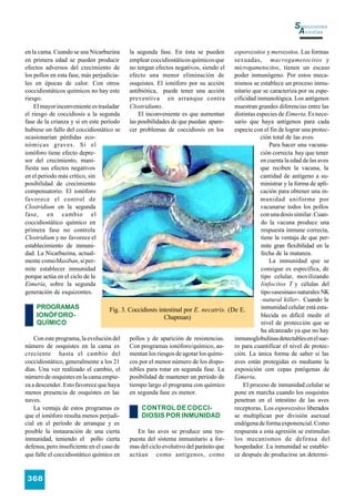 Selecciones
                                                                                                                 Avícolas

en la cama. Cuando se usa Nicarbazina      la segunda fase. En ésta se pueden         esporozoitos y merozoitos. Las formas
en primera edad se pueden producir         emplear coccidiostáticos químicos que      sexuadas, macrogametocitos y
efectos adversos del crecimiento de        no tengan efectos negativos, siendo el     microgametocitos, tienen un escaso
los pollos en esta fase, más perjudicia-   efecto una menor eliminación de            poder inmunógeno. Por estos meca-
les en épocas de calor. Con otros          ooquistes. El ionóforo por su acción       nismos se establece un proceso inmu-
coccidiostáticos químicos no hay este      antibiótica, puede tener una acción        nitario que se caracteriza por su espe-
riesgo.                                    preventiva en arranque contra              cificidad inmunológica. Los antígenos
    El mayor inconveniente es trasladar    Clostridiums.                              muestran grandes diferencias entre las
el riesgo de coccidiosis a la segunda          El inconveniente es que aumentan       distintas especies de Eimeria. Es nece-
fase de la crianza y si en este período    las posibilidades de que puedan apare-     sario que haya antígenos para cada
hubiese un fallo del coccidiostático se    cer problemas de coccidiosis en los        especie con el fin de lograr una protec-
ocasionarían pérdidas eco-                                                                        ción total de las aves.
nómicas graves. Si el                                                                                 Para hacer una vacuna-
ionóforo tiene efecto depre-                                                                      ción correcta hay que tener
sor del crecimiento, mani-                                                                        en cuenta la edad de las aves
fiesta sus efectos negativos                                                                      que reciben la vacuna, la
en el periodo más crítico, sin                                                                    cantidad de antígeno a su-
posibilidad de crecimiento                                                                        ministrar y la forma de apli-
compensatorio. El ionóforo                                                                        cación para obtener una in-
favorece el control de                                                                            munidad uniforme por
Clostridium en la segunda                                                                         vacunarse todos los pollos
fase, en cambio el                                                                                con una dosis similar. Cuan-
coccidiostático químico en                                                                        do la vacuna produce una
primera fase no controla                                                                          respuesta inmune correcta,
Clostridium y no favorece el                                                                      tiene la ventaja de que per-
establecimiento de inmuni-                                                                        mite gran flexibilidad en la
dad. La Nicarbazina, actual-                                                                      fecha de la matanza.
mente como Maxiban, sí per-                                                                           La inmunidad que se
mite establecer inmunidad                                                                         consigue es específica, de
porque actúa en el ciclo de la                                                                    tipo celular, movilizando
Eimeria, sobre la segunda                                                                         linfocitos T y células del
generación de esquizontes.                                                                        tipo «asesinas» naturales NK
                                                                                                  -natural killer-. Cuando la
     PROGRAMAS                      Fig. 3. Coccidiosis intestinal por E. necatrix. (De E.        inmunidad celular está esta-
     IONÓFORO-                                             Chapman)                               blecida es difícil medir el
     QUÍMICO                                                                                      nivel de protección que se
                                                                                                  ha alcanzado ya que no hay
    Con este programa, la evolución del pollos y de aparición de resistencias.        inmunoglobulinas detectables en el sue-
número de ooquistes en la cama es           Con programas ionóforo/químico, au-       ro para cuantificar el nivel de protec-
creciente hasta el cambio del mentan los riesgos de agotar los quími-                 ción. La única forma de saber si las
coccidiostático, generalmente a los 21      cos por el menor número de los dispo-     aves están protegidas es mediante la
días. Una vez realizado el cambio, el nibles para rotar en segunda fase. La           exposición con cepas patógenas de
número de ooquistes en la cama empie-       posibilidad de mantener un período de     Eimeria.
za a descender. Esto favorece que haya      tiempo largo el programa con químico          El proceso de inmunidad celular se
menos presencia de ooquistes en las         en segunda fase es menor.                 pone en marcha cuando los ooquistes
naves.                                                                                penetran en el intestino de las aves
    La ventaja de estos programas es             CONTROL DE COCCI-                    receptoras. Los esporozoitos liberados
que el ionóforo resulta menos perjudi-           DIOSIS POR INMUNIDAD                 se multiplican por división asexual
cial en el período de arranque y es                                                   endógena de forma exponencial. Como
posible la instauración de una cierta          En las aves se produce una res-        respuesta a esta agresión se estimulan
inmunidad, teniendo el pollo cierta         puesta del sistema inmunitario a for-     los mecanismos de defensa del
defensa, pero insuficiente en el caso de    mas del ciclo evolutivo del parásito que  hospedador. La inmunidad se estable-
que falle el coccidiostático químico en     actúan como antígenos, como               ce después de producirse un determi-


368
 