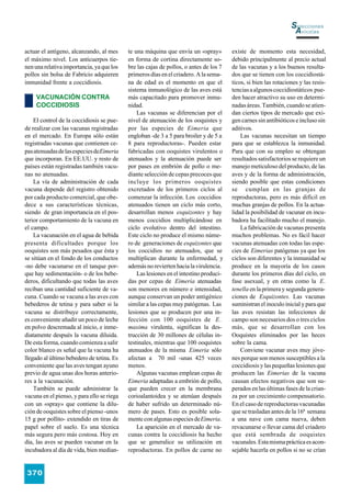 Selecciones
                                                                                                                   Avícolas

actuar el antígeno, alcanzando, al mes      te una máquina que envía un «spray»         existe de momento esta necesidad,
el máximo nivel. Los anticuerpos tie-       en forma de cortina directamente so-        debido principalmente al precio actual
nen una relativa importancia, ya que los    bre las cajas de pollos, o antes de los 7   de las vacunas y a los buenos resulta-
pollos sin bolsa de Fabricio adquieren      primeros días en el criadero. A la sema-    dos que se tienen con los coccidiostá-
inmunidad frente a coccidiosis.             na de edad es el momento en que el          ticos, si bien las rotaciones y las resis-
                                            sistema inmunológico de las aves está       tencias a algunos coccidiostáticos pue-
     VACUNACIÓN CONTRA                      más capacitado para promover inmu-          den hacer atractivo su uso en determi-
     COCCIDIOSIS                            nidad.                                      nadas áreas. También, cuando se atien-
                                                Las vacunas se diferencian por el       dan ciertos tipos de mercado que exi-
    El control de la coccidiosis se pue-    nivel de atenuación de los ooquistes y      gen carnes sin antibióticos e incluso sin
de realizar con las vacunas registradas     por las especies de Eimeria que             aditivos.
en el mercado. En Europa sólo están         engloban -de 3 a 5 para broiler y de 5 a        Las vacunas necesitan un tiempo
registradas vacunas que contienen ce-       8 para reproductoras-. Pueden estar         para que se establezca la inmunidad.
pas atenuadas de las especies de Eimeria    fabricadas con ooquistes virulentos o       Para que con su empleo se obtengan
que incorporan. En EE.UU. y resto de        atenuados y la atenuación puede ser         resultados satisfactorios se requiere un
países están registradas también vacu-      por pases en embrión de pollo o me-         manejo meticuloso del producto, de las
nas no atenuadas.                           diante selección de cepas precoces que      aves y de la forma de administración,
    La vía de administración de cada        incluye los primeros ooquistes              siendo posible que estas condiciones
vacuna depende del registro obtenido        excretados de los primeros ciclos al        se cumplan en las granjas de
por cada producto comercial, que obe-       comenzar la infección. Los coccidios        reproductoras, pero es más difícil en
dece a sus características técnicas,        atenuados tienen un ciclo más corto,        muchas granjas de pollos. En la actua-
siendo de gran importancia en el pos-       desarrollan menos esquizontes y hay         lidad la posibilidad de vacunar en incu-
terior comportamiento de la vacuna en       menos coccidios multiplicándose en          badora ha facilitado mucho el manejo.
el campo.                                   ciclo evolutivo dentro del intestino.           La fabricación de vacunas presenta
    La vacunación en el agua de bebida      Este ciclo no produce el mismo núme-        muchos problemas. No es fácil hacer
presenta dificultades porque los            ro de generaciones de esquizontes que       vacunas atenuadas con todas las espe-
ooquistes son más pesados que ésta y        los coccidios no atenuados, que se          cies de Eimerias patógenas ya que los
se sitúan en el fondo de los conductos      multiplican durante la enfermedad, y        ciclos son diferentes y la inmunidad se
-no debe vacunarse en el tanque por-        además no revierten hacia la virulencia.    produce en la mayoría de los casos
que hay sedimentación- o de los bebe-           Las lesiones en el intestino produci-   durante los primeros días del ciclo, en
deros, dificultando que todas las aves      das por cepas de Eimeria atenuadas          fase asexual, y en otras como la E.
reciban una cantidad suficiente de va-      son menores en número e intensidad,         tenella en la primera y segunda genera-
cuna. Cuando se vacuna a las aves con       aunque conservan un poder antigénico        ciones de Esquizontes. Las vacunas
bebederos de tetina y para saber si la      similar a las cepas muy patógenas. Las      suministran el inoculo inicial y para que
vacuna se distribuye correctamente,         lesiones que se producen por una in-        las aves resistan las infecciones de
es conveniente añadir un poco de leche      fección con 100 ooquistes de E .            campo son necesarios dos o tres ciclos
en polvo descremada al inicio, e inme-      maxima virulenta, significan la des-        más, que se desarrollan con los
diatamente después la vacuna diluida.       trucción de 30 millones de células in-      Ooquistes eliminados por las heces
De esta forma, cuando comienza a salir      testinales, mientras que 100 ooquistes      sobre la cama.
color blanco es señal que la vacuna ha      atenuados de la misma Eimeria sólo              Conviene vacunar aves muy jóve-
llegado al último bebedero de tetina. Es    afectan a 70 mil -unas 425 veces            nes porque son menos susceptibles a la
conveniente que las aves tengan ayuno       menos.                                      coccidiosis y las pequeñas lesiones que
previo de agua unas dos horas anterio-          Algunas vacunas emplean cepas de        producen las Eimerias de la vacuna
res a la vacunación.                        Eimeria adaptadas a embrión de pollo,       causan efectos negativos que son su-
    También se puede administrar la         que pueden crecer en la membrana            perados en las últimas fases de la crian-
vacuna en el pienso, y para ello se riega   corioalantoidea y se atenúan después        za por un crecimiento compensatorio.
con un «spray» que contiene la dilu-        de haber sufrido un determinado nú-         En el caso de reproductoras vacunadas
ción de ooquistes sobre el pienso -unos     mero de pases. Esto es posible sola-        que se trasladan antes de la 16ª semana
15 g por pollito- extendido en tiras de     mente con algunas especies de Eimeria.      a una nave con cama nueva, deben
papel sobre el suelo. Es una técnica            La aparición en el mercado de va-       revacunarse o llevar cama del criadero
más segura pero más costosa. Hoy en         cunas contra la coccidiosis ha hecho        que está sembrada de ooquistes
día, las aves se pueden vacunar en la       que se generalice su utilización en         vacunales. Esta misma práctica es acon-
incubadora al día de vida, bien median-     reproductoras. En pollos de carne no        sejable hacerla en pollos si no se crían


370
 