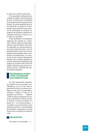 en toda la nave desde el primer día.
    En la actualidad, el principal incon-
veniente de emplear vacunas en pollos
de carne, es el alto coste y la dificultad
para una administración correcta de las
mismas. No son aconsejables las vacu-
nas elaboradas con cepas de Eimeria
patógenas pues producen signos clíni-
cos de enfermedad, al reciclarse los
ooquistes que eliminan y penalizan los
resultados zootécnicos, el peso vivo y
el índice de conversión.
    Si hay posibilidad o necesidad por
exigencias del mercado de vacuna-
ción, se deben emplear vacunas elabo-
radas con cepas atenuadas, sobre todo,
las elaboradas con ooquistes precoces
que tienen ciclos más cortos, con solo
una generación de esquizontes y que no
producen sintomatología clínica ni de-
terioran las producciones. La conse-
cución de una correcta inmunización
duradera sólo es posible utilizando las
vacunas a la dosis recomendada, lo que
asegura que el pollo reciba la dosis de
antígeno suficiente para que haya res-
puesta correcta y suficiente del siste-
ma inmunocompetente.

     PROGRAMAS ALTERNA-
     TIVOS, VACUNACIÓN
     COCCIDIOSTÁTICOS

    Se están proponiendo programas
que alternan el uso de vacunas y coc-
cidiostáticos, con el fin de evitar la
aparición de Eimerias resistentes, pro-
longar la vida de los Coccidiostáticos
existentes y rebajar el coste de los
programas preventivos.        Chapman
-2.000- propone un programa de con-
trol en un periodo de 12 meses en el que
se alternan 2 crianzas vacunadas, se-
guidas de 3 con anticoccidiósico, 3
vacunadas y así sucesivamente. Estos
programas pueden ser una posibilidad
para mantener a largo plazo un control
correcto de la coccidiosis en el pollo de
carne.

    BIBLIOGRAFÍA

   Se enviará a los interesados.


                                             371
 