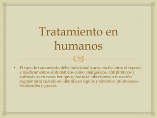 
Tratamiento en
humanos
• El tipo de tratamiento debe individualizarse; oscila entre el reposo
y medicamentos sintomáticos como analgésicos, antipiréticos y
antitusivos en casos benignos, hasta la lobectomía o resección
segmentaria cuando se identifican signos y síntomas pulmonares
localizados y graves.
 