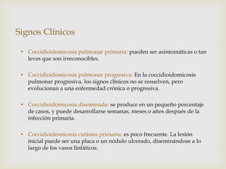 Signos Clínicos
• Coccidioidomicosis pulmonar primaria: pueden ser asintomáticas o tan
leves que son irreconocibles.
• Coccidioidomicosis pulmonar progresiva: En la coccidioidomicosis
pulmonar progresiva, los signos clínicos no se resuelven, pero
evolucionan a una enfermedad crónica o progresiva.
• Coccidioidomicosis diseminada: se produce en un pequeño porcentaje
de casos, y puede desarrollarse semanas, meses o años después de la
infección primaria.
• Coccidioidomicosis cutánea primaria: es poco frecuente. La lesión
inicial puede ser una placa o un nódulo ulcerado, diseminándose a lo
largo de los vasos linfáticos.
 