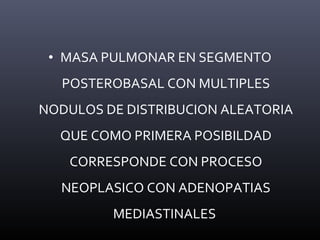 • MASA PULMONAR EN SEGMENTO
POSTEROBASAL CON MULTIPLES
NODULOS DE DISTRIBUCION ALEATORIA
QUE COMO PRIMERA POSIBILDAD
CORRESPONDE CON PROCESO
NEOPLASICO CON ADENOPATIAS
MEDIASTINALES
 