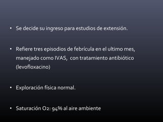 • Se decide su ingreso para estudios de extensión.
• Refiere tres episodios de febrícula en el ultimo mes,
manejado como IVAS, con tratamiento antibiótico
(levofloxacino)
• Exploración física normal.
• Saturación O2: 94% al aire ambiente
 