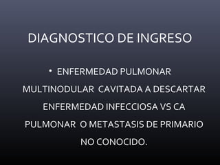 DIAGNOSTICO DE INGRESO
• ENFERMEDAD PULMONAR
MULTINODULAR CAVITADA A DESCARTAR
ENFERMEDAD INFECCIOSA VS CA
PULMONAR O METASTASIS DE PRIMARIO
NO CONOCIDO.
 
