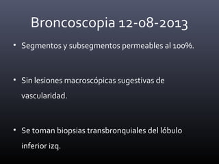 Broncoscopia 12-08-2013
• Segmentos y subsegmentos permeables al 100%.
• Sin lesiones macroscópicas sugestivas de
vascularidad.
• Se toman biopsias transbronquiales del lóbulo
inferior izq.
 