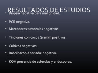RESULTADOS DE ESTUDIOS• Biopsia negativa para malignidad.
• PCR negativa.
• Marcadores tumorales negativos
• Tinciones con cocos Gramm positivos.
• Cultivos negativos.
• Basciloscopia seriada: negativo.
• KOH presencia de esferulas y endosporas.
 