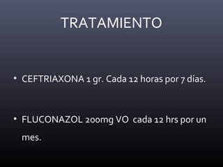TRATAMIENTO
• CEFTRIAXONA 1 gr. Cada 12 horas por 7 días.
• FLUCONAZOL 200mg VO cada 12 hrs por un
mes.
 