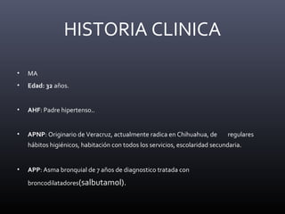 • MA
• Edad: 32 años.
• AHF: Padre hipertenso..
• APNP: Originario de Veracruz, actualmente radica en Chihuahua, de regulares
hábitos higiénicos, habitación con todos los servicios, escolaridad secundaria.
• APP: Asma bronquial de 7 años de diagnostico tratada con
broncodilatadores(salbutamol).
HISTORIA CLINICA
 