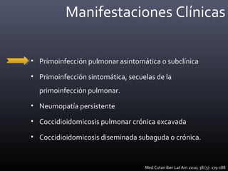 Manifestaciones Clínicas
• Primoinfección pulmonar asintomática o subclínica
• Primoinfección sintomática, secuelas de la
primoinfección pulmonar.
• Neumopatía persistente
• Coccidioidomicosis pulmonar crónica excavada
• Coccidioidomicosis diseminada subaguda o crónica.
Med Cutan Iber Lat Am 2010; 38 (5): 179-188
 