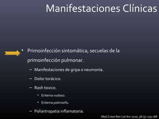 Manifestaciones Clínicas
• Primoinfección sintomática, secuelas de la
primoinfección pulmonar.
– Manifestaciones de gripa o neumonía.
– Dolor torácico.
– Rash toxico.
• Eritema nudoso.
• Eritema polimorfo.
– Poliartropatia inflamatoria.
Med Cutan Iber Lat Am 2010; 38 (5): 179-188
 