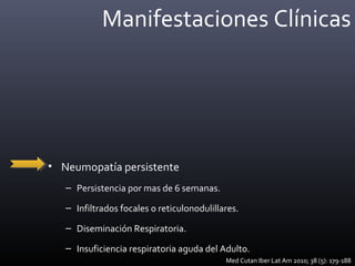 Manifestaciones Clínicas
• Neumopatía persistente
– Persistencia por mas de 6 semanas.
– Infiltrados focales o reticulonodulillares.
– Diseminación Respiratoria.
– Insuficiencia respiratoria aguda del Adulto.
Med Cutan Iber Lat Am 2010; 38 (5): 179-188
 