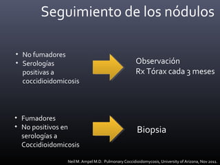 Seguimiento de los nódulos
• No fumadores
• Serologías
positivas a
coccidioidomicosis
Observación
Rx Tórax cada 3 meses
Biopsia
• Fumadores
• No positivos en
serologías a
Coccidioidomicosis
Neil M. Ampel M.D. Pulmonary Coccidioidomycosis, University of Arizona, Nov 2011.
 