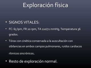 • SIGNOS VITALES:
• FC: 65 lpm, FR 20 rpm, TA 110/72 mmHg, Temperatura 36
grados.
• Tórax con cinética conservada a la auscultación con
sibilancias en ambos campos pulmonares, ruidos cardiacos
rítmicos sincrónicos.
• Resto de exploración normal.
Exploración física
 