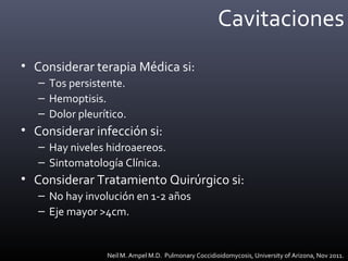 Cavitaciones
• Considerar terapia Médica si:
– Tos persistente.
– Hemoptisis.
– Dolor pleurítico.
• Considerar infección si:
– Hay niveles hidroaereos.
– Sintomatología Clínica.
• Considerar Tratamiento Quirúrgico si:
– No hay involución en 1-2 años
– Eje mayor >4cm.
Neil M. Ampel M.D. Pulmonary Coccidioidomycosis, University of Arizona, Nov 2011.
 