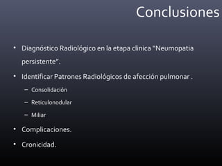 Conclusiones
• Diagnóstico Radiológico en la etapa clinica “Neumopatia
persistente”.
• Identificar Patrones Radiológicos de afección pulmonar .
– Consolidación
– Reticulonodular
– Miliar
• Complicaciones.
• Cronicidad.
 