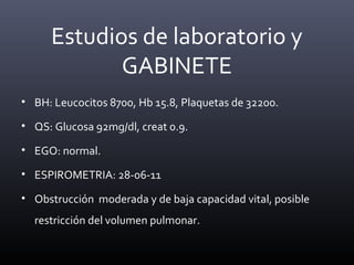 • BH: Leucocitos 8700, Hb 15.8, Plaquetas de 32200.
• QS: Glucosa 92mg/dl, creat 0.9.
• EGO: normal.
• ESPIROMETRIA: 28-06-11
• Obstrucción moderada y de baja capacidad vital, posible
restricción del volumen pulmonar.
Estudios de laboratorio y
GABINETE
 