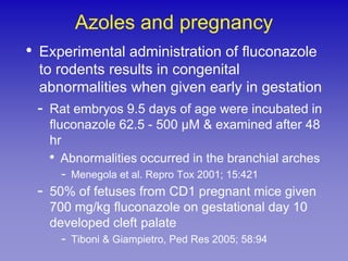Azoles and pregnancy
•   Experimental administration of fluconazole
    to rodents results in congenital
    abnormalities when given early in gestation
    -   Rat embryos 9.5 days of age were incubated in
        fluconazole 62.5 - 500 µM & examined after 48
        hr
        • Abnormalities occurred in the branchial arches
           - Menegola et al. Repro Tox 2001; 15:421
    -   50% of fetuses from CD1 pregnant mice given
        700 mg/kg fluconazole on gestational day 10
        developed cleft palate
           - Tiboni & Giampietro, Ped Res 2005; 58:94
 