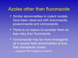 Azoles other than fluconazole
•   Similar abnormalities in rodent models
    have been observed with itraconazole,
    posaconazole and voriconazole
•   There is no reason to consider them as
    less risky than fluconazole
•   Voriconazole may be more teratogenic
    as it causes fetal abnormalities at less
    than therapeutic doses
    -   assigned FDA Pregnancy Class D
 