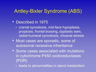 Antley-Bixler Syndrome (ABS)

•   Described in 1975
    - cranial synostosis, mid-face hypoplasia,
      proptosis, frontal bossing, dyplastic ears,
      radial-humeral synostosis, choanal atresia
•   Most cases are sporadic, some of
    autosomal recessive inheritance
•   Some cases associated with mutations
    in cytochrome P450 oxidoreductases
    (POR)
    - leads to abnormalities in sterol metabolism
 