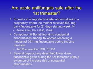 Are azole antifungals safe after the
           1st trimester?
• Krcmery et al reported no fetal abnormalities in a
  pregnancy where the mother received 600 mg
  daily fluconazole for 21 days starting week 14
  -   Pediatr Infect Dis J 1996; 15:841
• Campomori & Bonati found no congenital
  abnormalities among 16 women receiving a
  median of 291 mg fluconazole during the 2nd
  trimester
  -   Ann Pharmacother 1997; 31:118
• Several papers have described lower dose
  fluconazole given during the 1st trimester without
  evidence of increase risk of congenital
  abnormalities
 