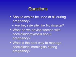 Questions
• Should azoles be used at all during
    pregnancy?
    - Are they safe after the 1st trimester?
• What do we advise women with
    coccidioidomycosis about
    pregnancy?
•   What is the best way to manage
    coccidioidal meningitis during
    pregnancy?
 