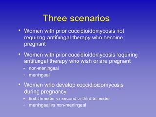 Three scenarios
•   Women with prior coccidioidomycosis not
    requiring antifungal therapy who become
    pregnant
•   Women with prior coccidioidomycosis requiring
    antifungal therapy who wish or are pregnant
    - non-meningeal
    - meningeal
•   Women who develop coccidioidomycosis
    during pregnancy
    - first trimester vs second or third trimester
    - meningeal vs non-meningeal
 