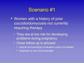 Scenario #1
• Women with a history of prior
 coccidioidomycosis not currently
 requiring therapy
 - They are at low risk for developing
     problems during pregnancy
 -   Close follow-up is advised
     • clinical and serologic evaluation every 6-8 weeks
     • treatment is not recommended
 