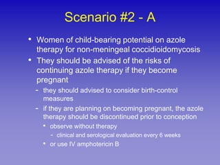 Scenario #2 - A
• Women of child-bearing potential on azole
    therapy for non-meningeal coccidioidomycosis
•   They should be advised of the risks of
    continuing azole therapy if they become
    pregnant
    -   they should advised to consider birth-control
        measures
    -   if they are planning on becoming pregnant, the azole
        therapy should be discontinued prior to conception
        •   observe without therapy
            -   clinical and serological evaluation every 6 weeks
        •   or use IV amphotericin B
 