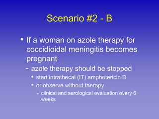 Scenario #2 - B

• If a woman on azole therapy for
 coccidioidal meningitis becomes
 pregnant
 - azole therapy should be stopped
   • start intrathecal (IT) amphotericin B
   • or observe without therapy
     - clinical and serological evaluation every 6
       weeks
 