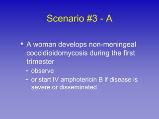 Scenario #3 - A

• A woman develops non-meningeal
 coccidioidomycosis during the first
 trimester
 - observe
 - or start IV amphotericin B if disease is
   severe or disseminated
 