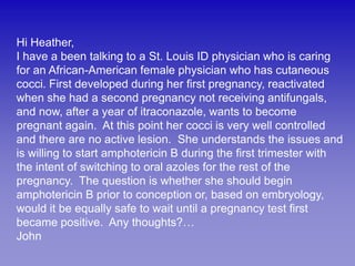 Hi Heather,
I have a been talking to a St. Louis ID physician who is caring
for an African-American female physician who has cutaneous
cocci. First developed during her first pregnancy, reactivated
when she had a second pregnancy not receiving antifungals,
and now, after a year of itraconazole, wants to become
pregnant again. At this point her cocci is very well controlled
and there are no active lesion. She understands the issues and
is willing to start amphotericin B during the first trimester with
the intent of switching to oral azoles for the rest of the
pregnancy. The question is whether she should begin
amphotericin B prior to conception or, based on embryology,
would it be equally safe to wait until a pregnancy test first
became positive. Any thoughts?…
John
 