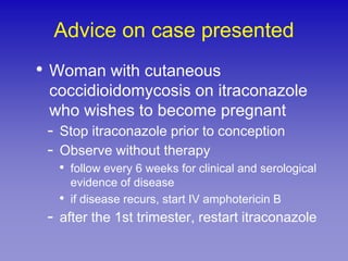 Advice on case presented
• Woman with cutaneous
 coccidioidomycosis on itraconazole
 who wishes to become pregnant
 - Stop itraconazole prior to conception
 - Observe without therapy
   • follow every 6 weeks for clinical and serological
     evidence of disease
   • if disease recurs, start IV amphotericin B
 - after the 1st trimester, restart itraconazole
 