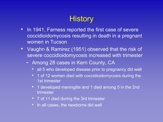 History
•   In 1941, Farness reported the first case of severe
    coccidioidomycosis resulting in death in a pregnant
    women in Tucson
•   Vaughn & Ramirez (1951) observed that the risk of
    severe coccidioidomycosis increased with trimester
    - Among 28 cases in Kern County, CA
      •   all 5 who developed disease prior to pregnancy did well
      •   1 of 12 women died with coccidioidomycosis during the
          1st trimester
      •   1 developed meningitis and 1 died among 5 in the 2nd
          trimester
      •   7 of 11 died during the 3rd trimester
      •   In all cases, the newborns did well
 