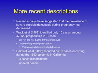 More recent descriptions
• Recent surveys have suggested that the prevalence of
    severe coccidioidomycosis during pregnancy has
    decreased
•   Wack et al (1988) identified only 10 cases among
    47,120 pregnancies in Tucson
    - all 7 in the 1st & 2nd trimester did well
    - 3 were diagnosed post-partum
      • 2 developed disseminated disease
•   Caldwell et al (2000) reported on 32 cases occurring
    during the 1993 epidemic in California
    - 3 cases disseminated
    - no fetal deaths
 