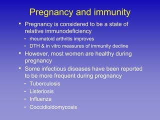 Pregnancy and immunity
• Pregnancy is considered to be a state of
    relative immunodeficiency
    -   rheumatoid arthritis improves
    -   DTH & in vitro measures of immunity decline
• However, most women are healthy during
    pregnancy
•   Some infectious diseases have been reported
    to be more frequent during pregnancy
    -   Tuberculosis
    -   Listeriosis
    -   Influenza
    -   Coccidioidomycosis
 