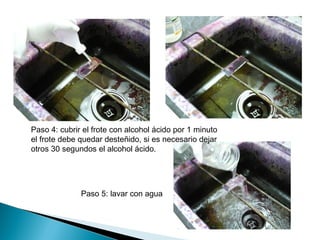 Paso 4: cubrir el frote con alcohol ácido por 1 minuto
el frote debe quedar desteñido, si es necesario dejar
otros 30 segundos el alcohol ácido.




              Paso 5: lavar con agua
 