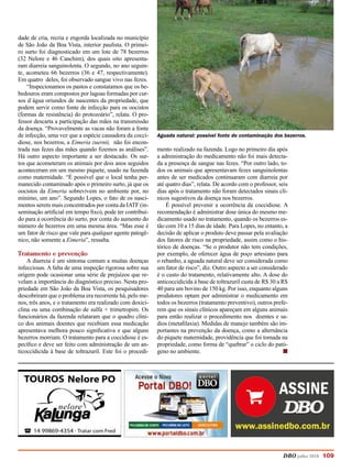 DBO julho 2018 109
dade de cria, recria e engorda localizada no município
de São João da Boa Vista, interior paulista. O primei-
ro surto foi diagnosticado em um lote de 78 bezerros
(32 Nelore e 46 Canchim), dos quais oito apresenta-
ram diarreia sanguinolenta. O segundo, no ano seguin-
te, acometeu 66 bezerros (36 e 47, respectivamente).
Em quatro deles, foi observado sangue vivo nas fezes.
“Inspecionamos os pastos e constatamos que os be-
bedouros eram compostos por lagoas formadas por cur-
sos d`água oriundos de nascentes da propriedade, que
podem servir como fonte de infecção para os oocistos
(formas de resistência) do protozoário”, relata. O pro-
fessor descarta a participação das mães na transmissão
da doença. “Provavelmente as vacas não foram a fonte
de infecção, uma vez que a espécie causadora da cocci-
diose, nos bezerros, a Eimeria zuernii, não foi encon-
trada nas fezes das mães quando fizemos as análises”.
Há outro aspecto importante a ser destacado. Os sur-
tos que acometeram os animais por dois anos seguidos
aconteceram em um mesmo piquete, usado na fazenda
como maternidade. “É possível que o local tenha per-
manecido contaminado após o primeiro surto, já que os
oocistos da Eimeria sobrevivem no ambiente por, no
mínimo, um ano”. Segundo Lopes, o fato de os nasci-
mentos serem mais concentrados por conta da IATF (in-
seminação artificial em tempo fixo), pode ter contribuí-
do para a ocorrência do surto, por conta do aumento do
número de bezerros em uma mesma área. “Mas esse é
um fator de risco que vale para qualquer agente patogê-
nico, não somente a Eimeria”, ressalta.
Tratamento e prevenção
A diarreia é um sintoma comum a muitas doenças
infecciosas. A falta de uma inspeção rigorosa sobre sua
origem pode ocasionar uma série de prejuízos que re-
velam a importância do diagnóstico preciso. Nesta pro-
priedade em São João da Boa Vista, os pesquisadores
descobriram que o problema era recorrente há, pelo me-
nos, três anos, e o tratamento era realizado com doxici-
clina ou uma combinação de sulfa + trimetropim. Os
funcionários da fazenda relataram que o quadro clíni-
co dos animais doentes que recebiam essa medicação
apresentava melhora pouco significativa e que alguns
bezerros morriam. O tratamento para a coccidiose é es-
pecífico e deve ser feito com administração de um an-
ticoccidicida à base de toltrazuril. Este foi o procedi-
mento realizado na fazenda. Logo no primeiro dia após
a administração do medicamento não foi mais detecta-
da a presença de sangue nas fezes. “Por outro lado, to-
dos os animais que apresentavam fezes sanguinolentas
antes de ser medicados continuaram com diarreia por
até quatro dias”, relata. De acordo com o professor, seis
dias após o tratamento não foram detectados sinais clí-
nicos sugestivos da doença nos bezerros.
É possível prevenir a ocorrência da coccidiose. A
recomendação é administrar dose única do mesmo me-
dicamento usado no tratamento, quando os bezerros es-
tão com 10 a 15 dias de idade. Para Lopes, no entanto, a
decisão de aplicar o produto deve passar pela avaliação
dos fatores de risco na propriedade, assim como o his-
tórico de doenças. “Se o produtor não tem condições,
por exemplo, de oferecer água de poço artesiano para
o rebanho, a aguada natural deve ser considerada como
um fator de risco”, diz. Outro aspecto a ser considerado
é o custo do tratamento, relativamente alto. A dose do
anticoccidicida à base de toltrazuril custa de R$ 30 a R$
40 para um bovino de 150 kg. Por isso, enquanto alguns
produtores optam por administrar o medicamento em
todos os bezerros (tratamento preventivo), outros prefe-
rem que os sinais clínicos apareçam em alguns animais
para então realizar o procedimento nos doentes e sa-
dios (metafilaxia). Medidas de manejo também são im-
portantes na prevenção da doença, como a alternância
do piquete maternidade, providência que foi tomada na
propriedade, como forma de “quebrar” o ciclo do pató-
geno no ambiente. 	 		 n
Aguada natural: possível fonte de contaminação dos bezerros.
 