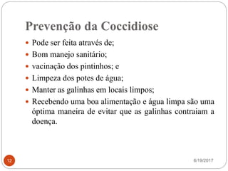 Prevenção da Coccidiose
6/19/201712
 Pode ser feita através de;
 Bom manejo sanitário;
 vacinação dos pintinhos; e
 Limpeza dos potes de água;
 Manter as galinhas em locais limpos;
 Recebendo uma boa alimentação e água limpa são uma
óptima maneira de evitar que as galinhas contraiam a
doença.
 