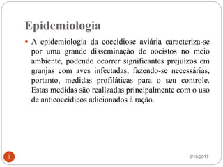 Epidemiologia
6/19/20173
 A epidemiologia da coccidiose aviária caracteriza-se
por uma grande disseminação de oocistos no meio
ambiente, podendo ocorrer significantes prejuízos em
granjas com aves infectadas, fazendo-se necessárias,
portanto, medidas profiláticas para o seu controle.
Estas medidas são realizadas principalmente com o uso
de anticoccídicos adicionados à ração.
 