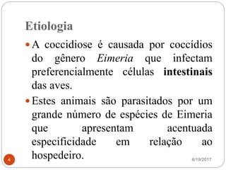 Etiologia
6/19/20174
 A coccidiose é causada por coccídios
do gênero Eimeria que infectam
preferencialmente células intestinais
das aves.
 Estes animais são parasitados por um
grande número de espécies de Eimeria
que apresentam acentuada
especificidade em relação ao
hospedeiro.
 
