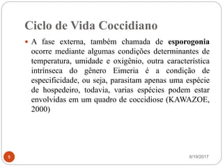 Ciclo de Vida Coccidiano
6/19/20179
 A fase externa, também chamada de esporogonia
ocorre mediante algumas condições determinantes de
temperatura, umidade e oxigênio, outra característica
intrínseca do gênero Eimeria é a condição de
especificidade, ou seja, parasitam apenas uma espécie
de hospedeiro, todavia, varias espécies podem estar
envolvidas em um quadro de coccidiose (KAWAZOE,
2000)
 