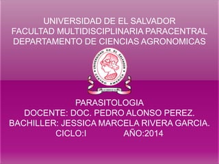 UNIVERSIDAD DE EL SALVADOR FACULTAD MULTIDISCIPLINARIA PARACENTRAL DEPARTAMENTO DE CIENCIAS AGRONOMICAS PARASITOLOGIA DOCENTE: DOC. PEDRO ALONSO PEREZ. BACHILLER: JESSICA MARCELA RIVERA GARCIA. CICLO:I AÑO:2014  
