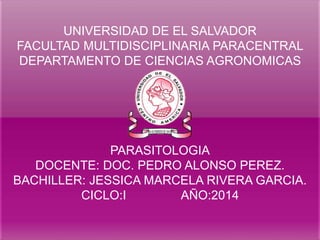UNIVERSIDAD DE EL SALVADOR 
FACULTAD MULTIDISCIPLINARIA PARACENTRAL 
DEPARTAMENTO DE CIENCIAS AGRONOMICAS 
PARASITOLOGIA 
DOCENTE: DOC. PEDRO ALONSO PEREZ. 
BACHILLER: JESSICA MARCELA RIVERA GARCIA. 
CICLO:I AÑO:2014 
 