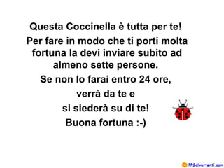 Questa Coccinella è tutta per te!
Per fare in modo che ti porti molta
 fortuna la devi inviare subito ad
      almeno sette persone.
   Se non lo farai entro 24 ore,
            verrà da te e
        si siederà su di te!
         Buona fortuna :-)
 