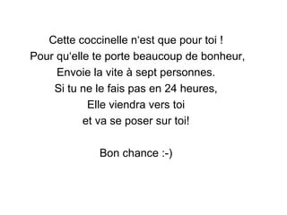 Cette coccinelle n‘est que pour toi !  Pour qu‘elle te porte beaucoup de bonheur, Envoie la vite à sept personnes.  Si tu ne le fais pas en 24 heures,  Elle viendra vers toi  et va se poser sur toi!  Bon chance :-)  