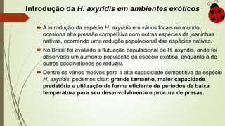 Introdução da H. axyridis em ambientes exóticos
 A introdução da espécie H. axyridis em vários locais no mundo,
ocasiona alta pressão competitiva com outras espécies de joaninhas
nativas, ocorrendo uma redução populacional das espécies nativas.
 No Brasil foi avaliado a flutuação populacional de H. axyridis, onde foi
observado um aumento população da espécie exótica, enquanto a de
outros coccinelídeos se reduziu.
 Dentre os vários motivos para a alta capacidade competitiva da espécie
H. axyridis, podemos citar: grande tamanho, maior capacidade
predatória e utilização de forma eficiente de períodos de baixa
temperatura para seu desenvolvimento e procura de presas.
 