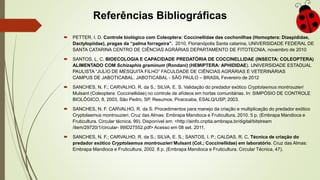 Referências Bibliográficas
 PETTER, I. D. Controle biológico com Coleoptera: Coccinellidae das cochonilhas (Homoptera: Diaspididae,
Dactylopiidae), pragas da “palma forrageira”. 2010, Florianópolis Santa catarina, UNIVERSIDADE FEDERAL DE
SANTA CATARINA CENTRO DE CIÊNCIAS AGRÁRIAS DEPARTAMENTO DE FITOTECNIA, novembro de 2010
 SANTOS. L. C. BIOECOLOGIA E CAPACIDADE PREDATÓRIA DE COCCINELLIDAE (INSECTA: COLEOPTERA)
ALIMENTADO COM Schizaphis graminum (Rondani) (HEMIPTERA: APHIDIDAE). UNIVERSIDADE ESTADUAL
PAULISTA “JULIO DE MESQUITA FILHO” FACULDADE DE CIÊNCIAS AGRÁRIAS E VETERINÁRIAS
CAMPUS DE JABOTICABAL. JABOTICABAL - SÃO PAULO – BRASIL Fevereiro de 2012
 SANCHES, N. F.; CARVALHO, R. da S.; SILVA, E. S. Validação do predador exótico Cryptolaemus montrouzieri
Mulsant (Coleoptera: Coccinellidae) no controle de afídeos em hortas comunitárias. In: SIMPÓSIO DE CONTROLE
BIOLÓGICO, 8, 2003, São Pedro, SP. Resumos. Piracicaba, ESALQ/USP, 2003.
 SANCHES, N. F. CARVALHO, R. da S. Procedimentos para manejo da criação e multiplicação do predador exótico
Cryptolaemus montrouzieri. Cruz das Almas: Embrapa Mandioca e Fruticultura, 2010. 5 p. (Embrapa Mandioca e
Fruticultura. Circular técnica, 99). Disponível em: <http://ainfo.cnptia.embrapa.br/digital/bitstream
/item/29720/1/circular- 99ID27552.pdf> Acesso em 08 set. 2011.
 SANCHES, N. F.; CARVALHO, R. da S.; SILVA, E. S.; SANTOS, I. P.; CALDAS, R. C. Técnica de criação do
predador exótico Cryptolaemus montrouzieri Mulsant (Col.; Coccinellidae) em laboratório. Cruz das Almas:
Embrapa Mandioca e Fruticultura, 2002. 8 p. (Embrapa Mandioca e Fruticultura. Circular Técnica, 47).
 